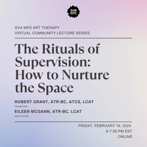 Text over a light purple backroung that reads: SVA MPS ART THERAPY VIRTUAL COMMUNITY  LECTURE SERIES.  THE RITUALS OF SUPERVISION: HOW TO NURTURE THE SPACE. ROBERT GRANT, ATR-BC, ATCS, LCAT (PRESENTER) EILEEN MCGANN, ATR-BC, LCAT (FACIliTATOR). FRIDAY, FEBRUARY 16, 2024, 6-7:30 PM EST ONLINE