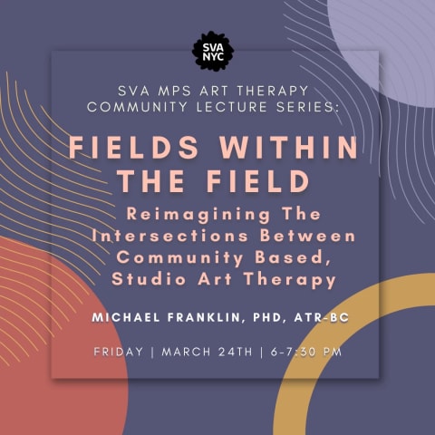 Orange and red graphic shapes on a dark purple background. On top it reads "SVA MPS Art Therapy Community Lecture Series: Fields Within The Field - Reimagining The Intersections Between Community Based, Studio Art Therapy; Dr. Michael Franklin, PhD, ART-BC; Friday | March 24th | 6-7:30 pm"