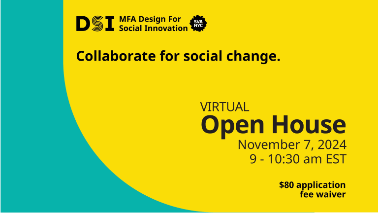 Collaborate for social change. Virtual Open House, November 7, 2024. 9 - 10:30 am EST. $80 Application Fee Waiver.  DSI MFA Design for Social Innovation SVA NYC logo on a yellow and teal background.