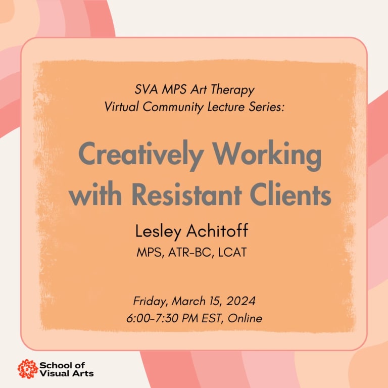 Text over an orange background that reads: SVA MPS Art Therapy Community Lecture Series, Creatively Working with Resistance Clients, Lesley Achitoff, MPS, ATR-BC LCAT. Friday, March 15, 2024 , 6:00 - 7:30 PM EST, online.