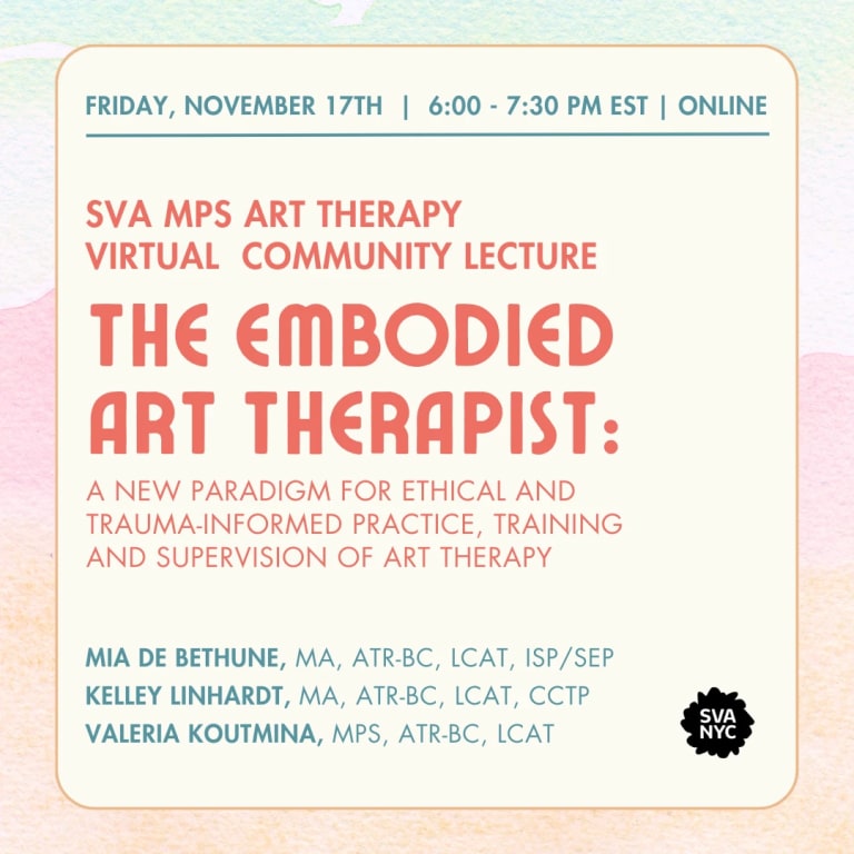 Text over a light background that reads: Friday, November 17th, 6:00 - 7:30 pm EST | online, SVA MPS Art Therapy Virtual Community Lecture The Embodied Art Therapist: A New Paradigm for ethical and trauma-informed practice, training and supervision of art therapy. Mia de Bethune, MA, ATR-BC, LCAT, ISP/SEP, Kelley Linhardt, MA, ATR-BC, LCAT, CCTP, Valeria Koutmina, MPS, ATR-BC, LCAT