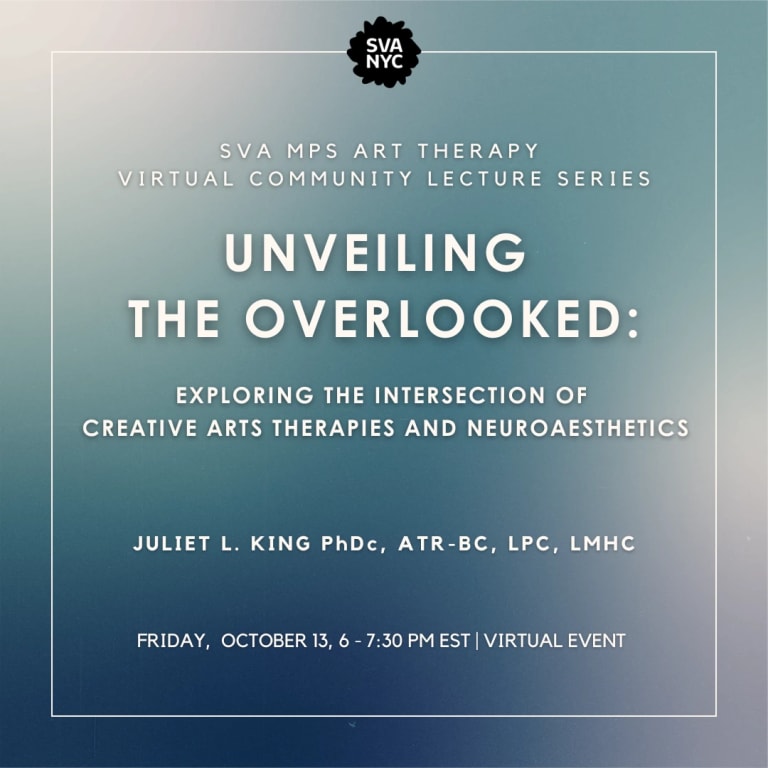 Text over blue background that reads: SVA MPS ART THERAPY VIRTUAL COMMUNITY LECTURE SERIES: UNVEILING THE OVERLOOKED: EXPLORING THE INTERSECTIONS OF CREATIVE ARTS THERAPIES AND NEUROAESTHETICS. JULIET L. KING PhDc, ATR-BC, LPC, LMHC FRIDAY, OCTOBER 13, 6-7:30 PM EST | VIRTUAL EVENT