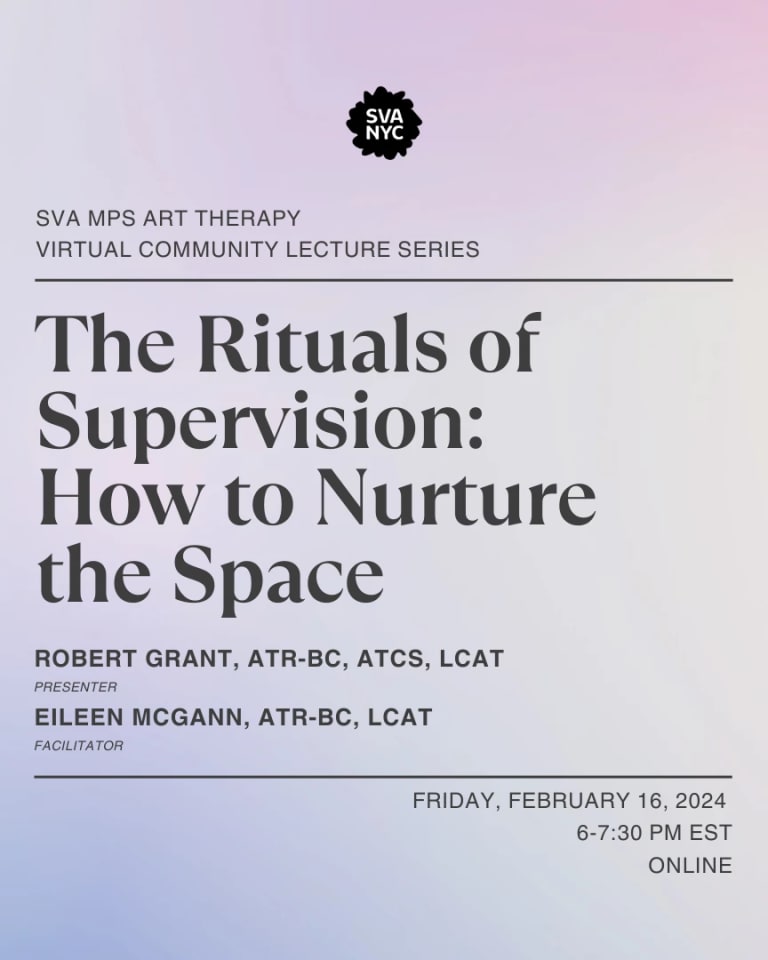 Text over a light purple backroung that reads: SVA MPS ART THERAPY VIRTUAL COMMUNITY  LECTURE SERIES.  THE RITUALS OF SUPERVISION: HOW TO NURTURE THE SPACE. ROBERT GRANT, ATR-BC, ATCS, LCAT (PRESENTER) EILEEN MCGANN, ATR-BC, LCAT (FACIliTATOR). FRIDAY, FEBRUARY 16, 2024, 6-7:30 PM EST ONLINE