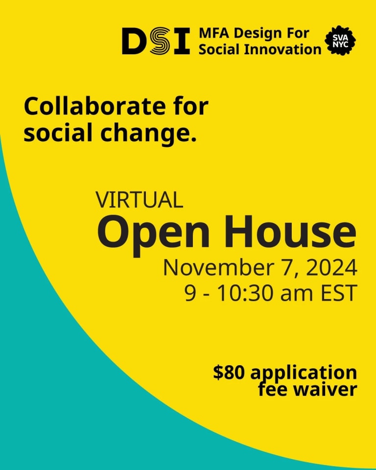 Collaborate for social change. Virtual Open House, November 7, 2024. 9 - 10:30 am EST. $80 Application Fee Waiver.  DSI MFA Design for Social Innovation SVA NYC logo on a yellow and teal background.