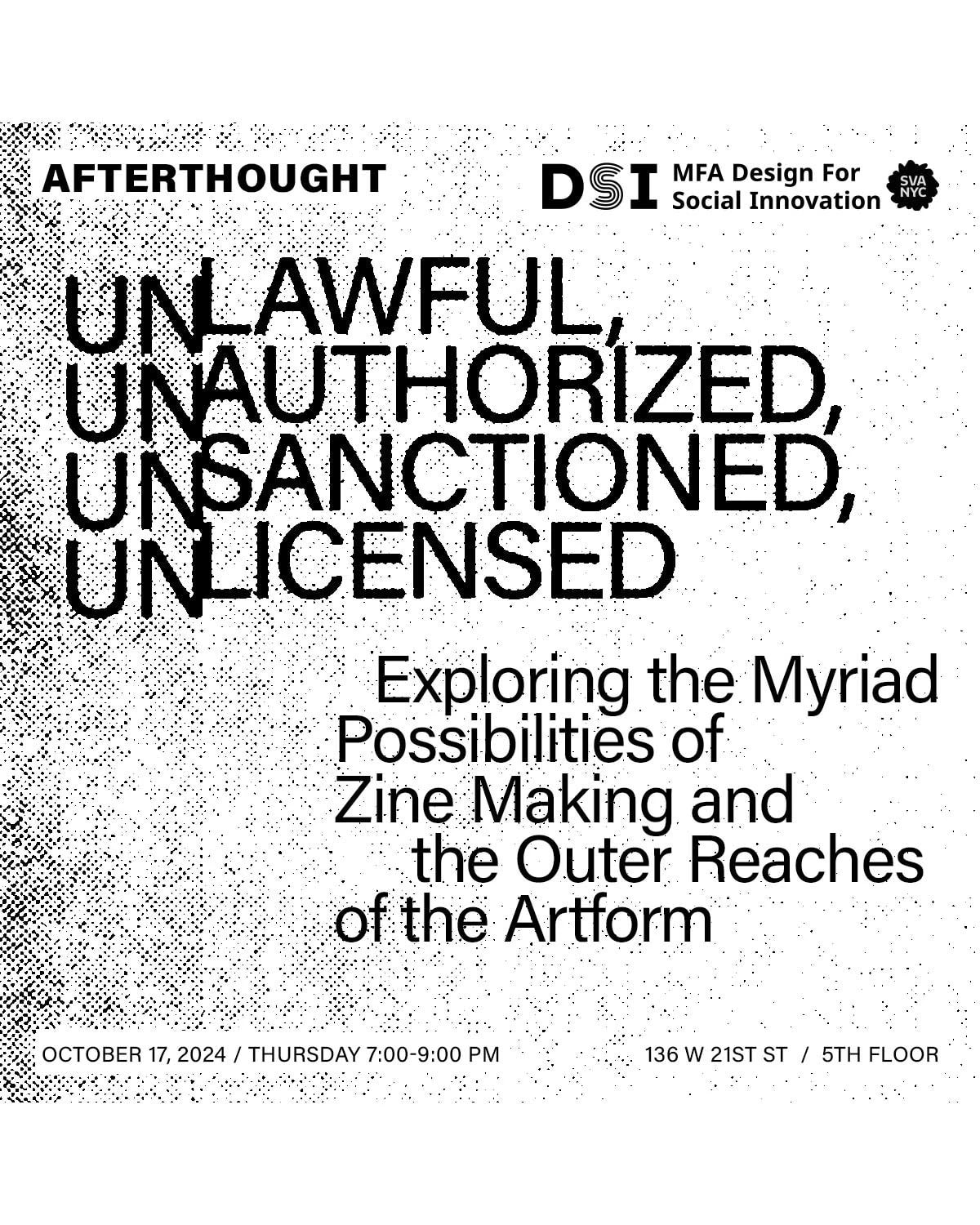 B&W image with text "Afterthought DSI MFA Design for Social Innovation SVA NYC. Unlawful, Unauthorized, Unsanctioned, Unlicensed. Exploring the Myriad Possiblities of Zine Making and the Outer Reaches of the Art Form. October 17, 2024 / Thursday 7:00 - 9:00 pm. 136 W 21st St / 5th Floor"