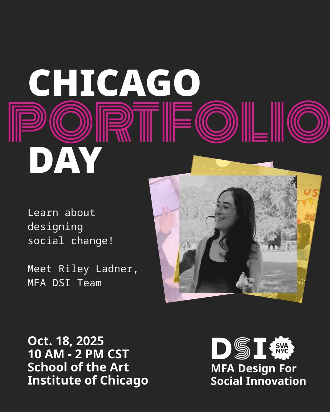 Black background with text reading: "Chicago portfolio day" "learn about designing social change!" "Meet Riley Ladner, MFA DSI Team" "Oct 18. 2025, 10 AM-2PM CST School of the Art Institute of Chicago". Black and white photo of woman talking on center right of page.
